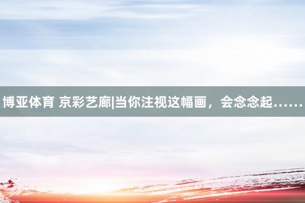 博亚体育 京彩艺廊|当你注视这幅画，会念念起……