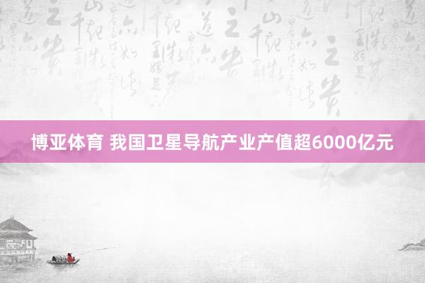 博亚体育 我国卫星导航产业产值超6000亿元