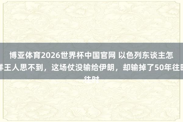 博亚体育2026世界杯中国官网 以色列东谈主怎样王人思不到,这场仗没输给伊朗,却输掉了50年往时