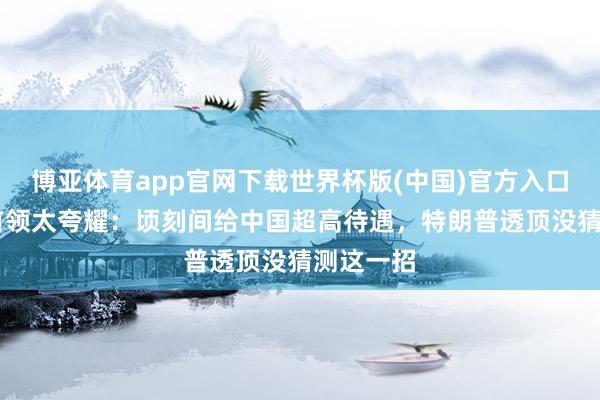 博亚体育app官网下载世界杯版(中国)官方入口 伊最高首领太夸耀:顷刻间给中国超高待遇,特朗普透顶没猜测这一招