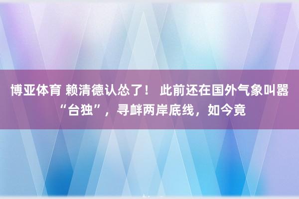 博亚体育 赖清德认怂了! 此前还在国外气象叫嚣 “台独”,寻衅两岸底线,如今竟