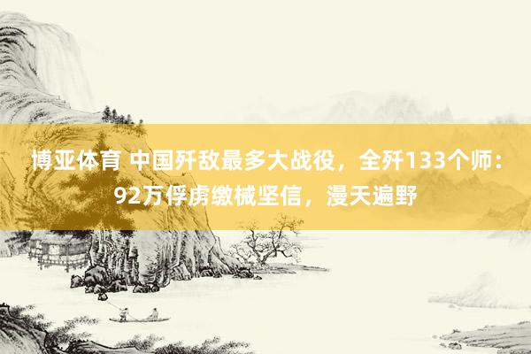 博亚体育 中国歼敌最多大战役，全歼133个师：92万俘虏缴械坚信，漫天遍野