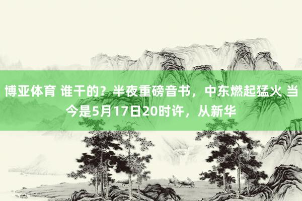 博亚体育 谁干的？半夜重磅音书，中东燃起猛火 当今是5月17日20时许，从新华