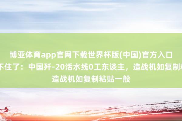 博亚体育app官网下载世界杯版(中国)官方入口 俄媒坐不住了:中国歼-20活水线0工东谈主,造战机如复制粘贴一般