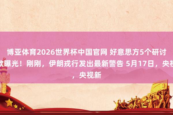 博亚体育2026世界杯中国官网 好意思方5个研讨条款曝光!刚刚,伊朗戎行发出最新警告 5月17日,央视新