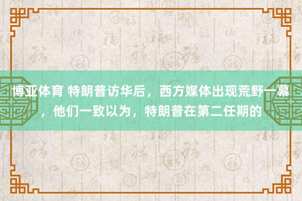 博亚体育 特朗普访华后,西方媒体出现荒野一幕,他们一致以为,特朗普在第二任期的
