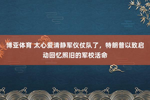 博亚体育 太心爱清静军仪仗队了,特朗普以致启动回忆照旧的军校活命