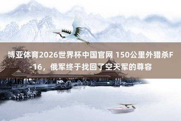 博亚体育2026世界杯中国官网 150公里外猎杀F-16,俄军终于找回了空天军的尊容