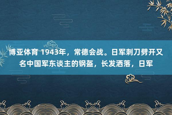 博亚体育 1943年,常德会战。日军刺刀劈开又名中国军东谈主的钢盔,长发洒落,日军