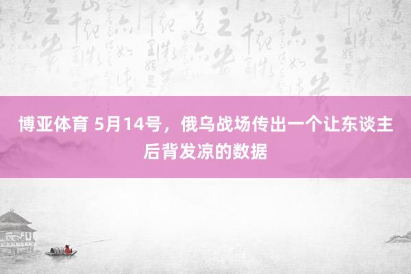 博亚体育 5月14号，俄乌战场传出一个让东谈主后背发凉的数据