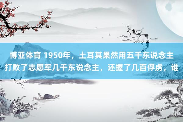 博亚体育 1950年,土耳其果然用五千东说念主打败了志愿军几千东说念主,还握了几百俘虏,谁