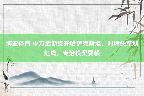 博亚体育 中方武断绕开哈萨克斯坦,对墙头草划红线,专治投契耍赖