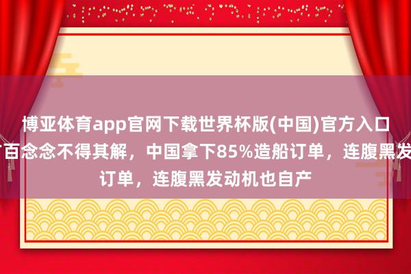 博亚体育app官网下载世界杯版(中国)官方入口 好意思西方百念念不得其解,中国拿下85%造船订单,连腹黑发动机也自产