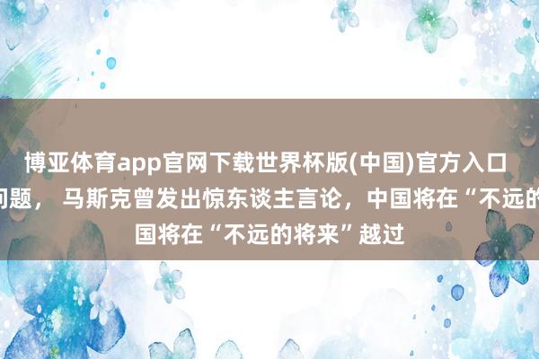 博亚体育app官网下载世界杯版(中国)官方入口 关于 台湾 问题, 马斯克曾发出惊东谈主言论,中国将在“不远的将来”越过