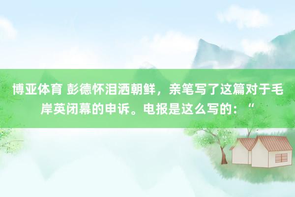 博亚体育 彭德怀泪洒朝鲜,亲笔写了这篇对于毛岸英闭幕的申诉。电报是这么写的:“
