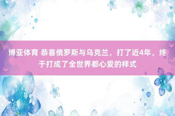 博亚体育 恭喜俄罗斯与乌克兰,打了近4年,终于打成了全世界都心爱的样式
