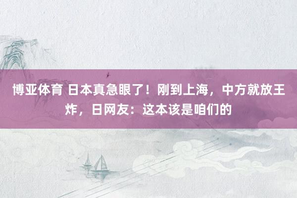 博亚体育 日本真急眼了!刚到上海,中方就放王炸,日网友:这本该是咱们的