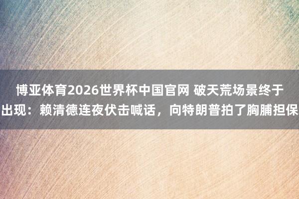 博亚体育2026世界杯中国官网 破天荒场景终于出现:赖清德连夜伏击喊话,向特朗普拍了胸脯担保