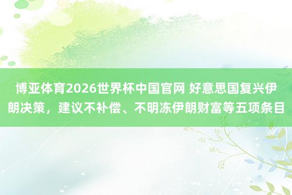 博亚体育2026世界杯中国官网 好意思国复兴伊朗决策,建议不补偿、不明冻伊朗财富等五项条目