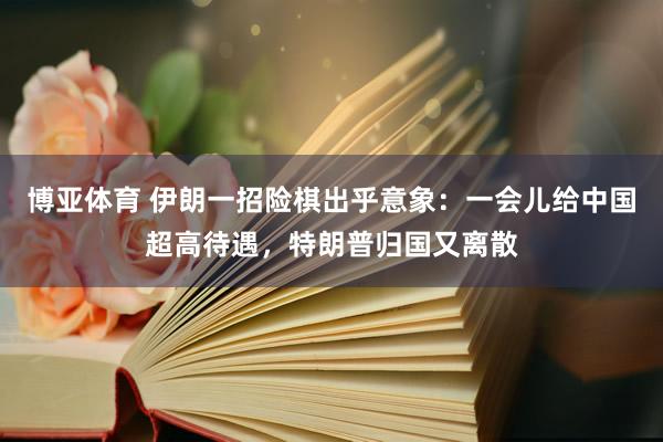 博亚体育 伊朗一招险棋出乎意象：一会儿给中国超高待遇，<a href=