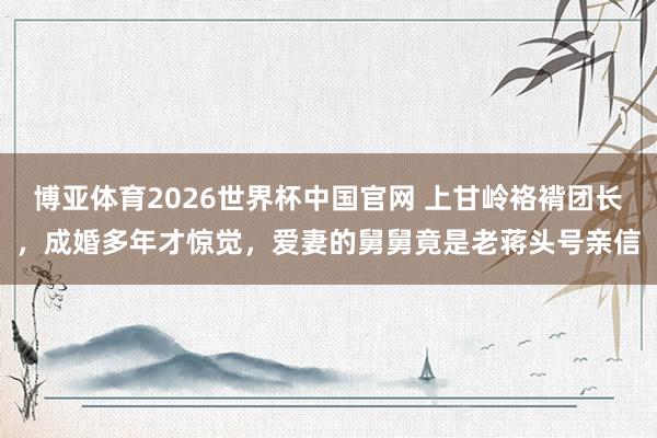 博亚体育2026世界杯中国官网 上甘岭袼褙团长,成婚多年才惊觉,爱妻的舅舅竟是老蒋头号亲信
