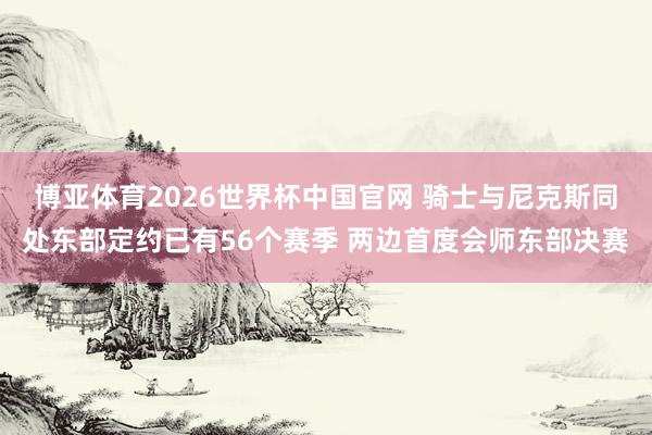 博亚体育2026世界杯中国官网 骑士与尼克斯同处东部定约已有56个赛季 两边首度会师东部决赛