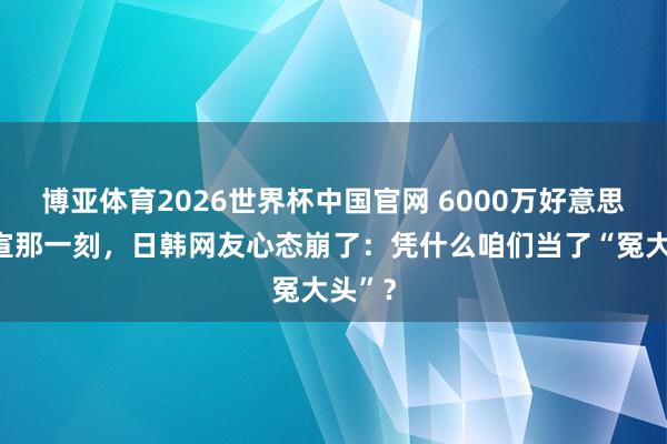 博亚体育2026世界杯中国官网 6000万好意思元官宣那一刻,日韩网友心态崩了:凭什么咱们当了“冤大头”?