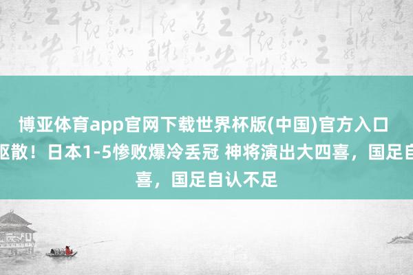 博亚体育app官网下载世界杯版(中国)官方入口 亚洲杯驱散!日本1-5惨败爆冷丢冠 神将演出大四喜,国足自认不足