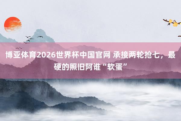 博亚体育2026世界杯中国官网 承接两轮抢七,最硬的照旧阿谁“软蛋”
