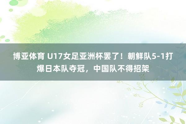 博亚体育 U17女足亚洲杯罢了!朝鲜队5-1打爆日本队夺冠,中国队不得招架