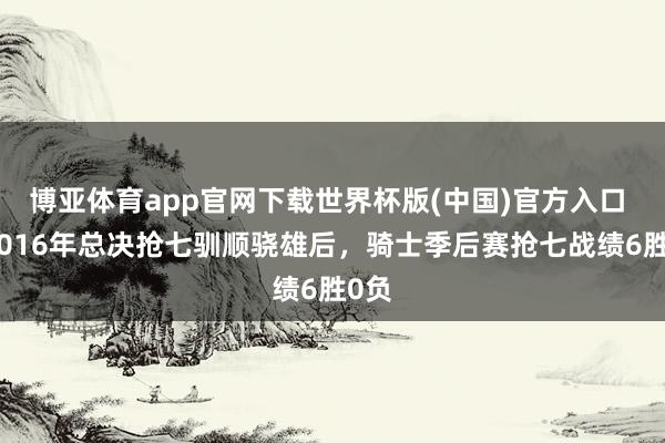 博亚体育app官网下载世界杯版(中国)官方入口 自2016年总决抢七驯顺骁雄后,骑士季后赛抢七战绩6胜0负