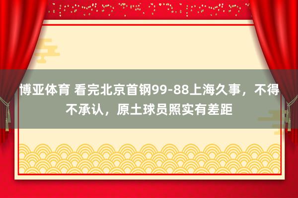 博亚体育 看完北京首钢99-88上海久事,不得不承认,原土球员照实有差距