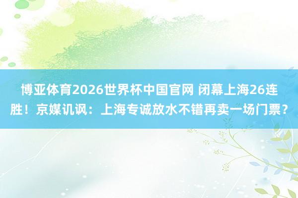 博亚体育2026世界杯中国官网 闭幕上海26连胜！京媒讥讽：上海专诚放水不错再卖一场门票？