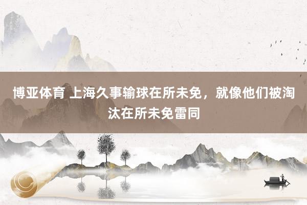 博亚体育 上海久事输球在所未免,就像他们被淘汰在所未免雷同