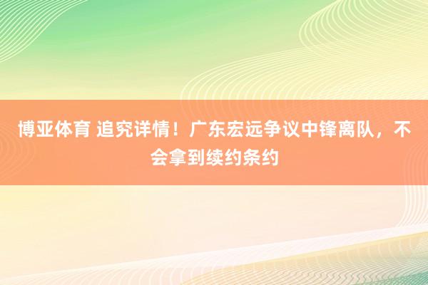 博亚体育 追究详情！广东宏远争议中锋离队，不会拿到续约条约