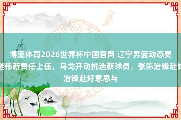 博亚体育2026世界杯中国官网 辽宁男篮动态更新!赵继伟新责任上任,乌戈开动挑选新球员,张陈治锋赴好意思与