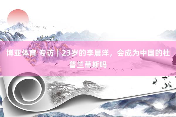 博亚体育 专访|23岁的李晨洋,会成为中国的杜普兰蒂斯吗