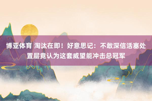 博亚体育 淘汰在即！好意思记：不敢深信活塞处置层竟认为这套威望能冲击总冠军