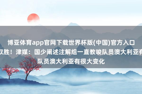 博亚体育app官网下载世界杯版(中国)官方入口 前年5-2取胜!津媒:国少阐述注解组一直教唆队员澳大利亚有很大变化