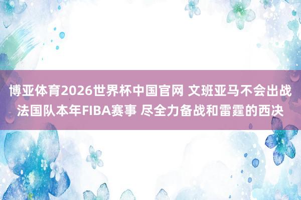 博亚体育2026世界杯中国官网 文班亚马不会出战法国队本年FIBA赛事 尽全力备战和雷霆的西决