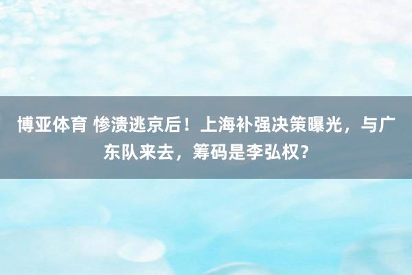 博亚体育 惨溃逃京后!上海补强决策曝光,与广东队来去,筹码是李弘权?