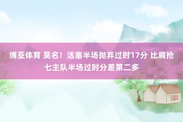 博亚体育 莫名!活塞半场抛弃过时17分 比肩抢七主队半场过时分差第二多