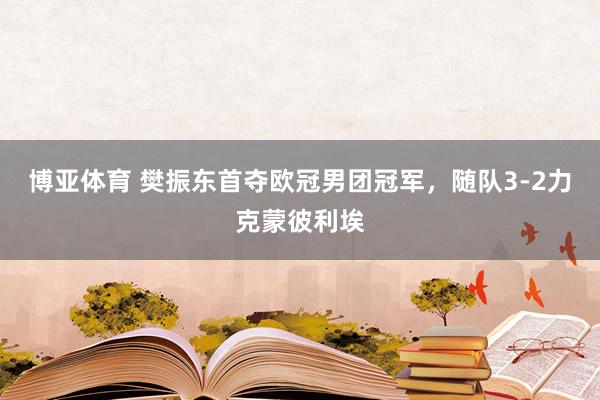 博亚体育 樊振东首夺欧冠男团冠军，随队3-2力克蒙彼利埃
