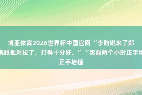 博亚体育2026世界杯中国官网 “李昀锐来了郑恺就跟他对拉了,打得十分好。” “丞磊两个小时正手培植