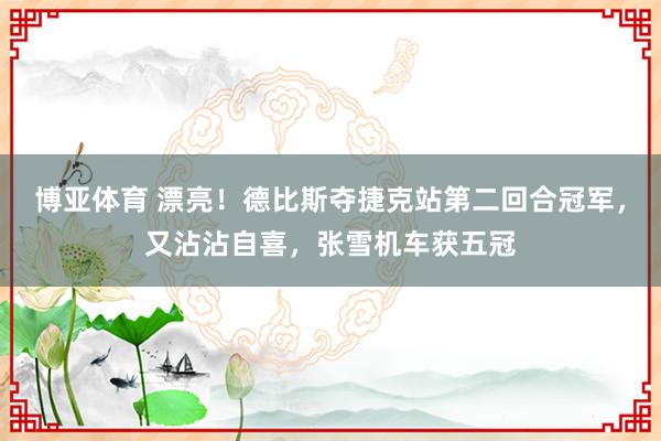 博亚体育 漂亮!德比斯夺捷克站第二回合冠军,又沾沾自喜,张雪机车获五冠