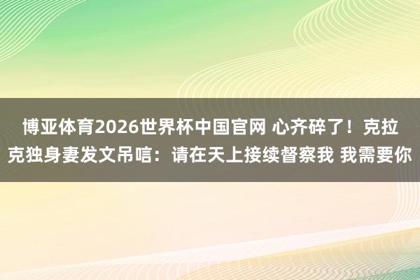 博亚体育2026世界杯中国官网 心齐碎了！克拉克独身妻发文吊唁：请在天上接续督察我 我需要你