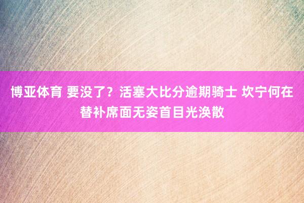 博亚体育 要没了？活塞大比分逾期骑士 坎宁何在替补席面无姿首目光涣散