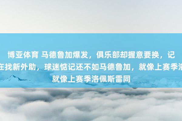 博亚体育 马德鲁加爆发,俱乐部却握意要换,记者称还是在找新外助,球迷惦记还不如马德鲁加,就像上赛季洛佩斯雷同
