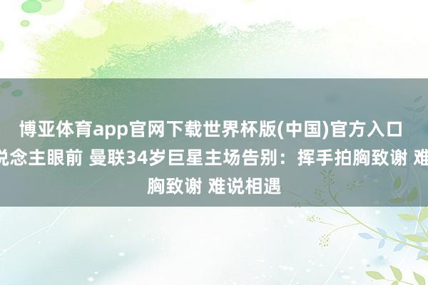 博亚体育app官网下载世界杯版(中国)官方入口 7万东说念主眼前 曼联34岁巨星主场告别：挥手拍胸致谢 难说相遇