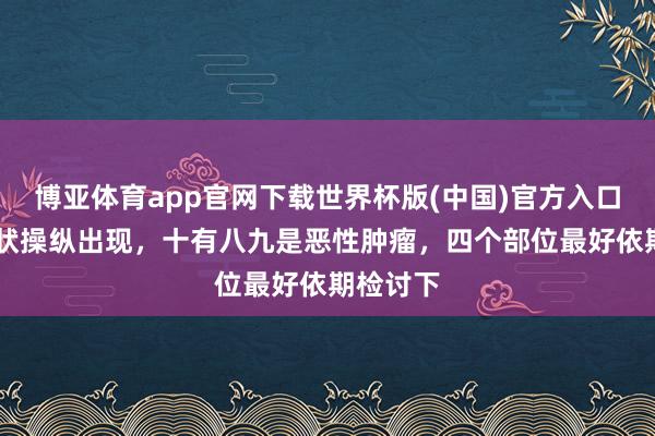 博亚体育app官网下载世界杯版(中国)官方入口 四个症状操纵出现,十有八九是恶性肿瘤,四个部位最好依期检讨下